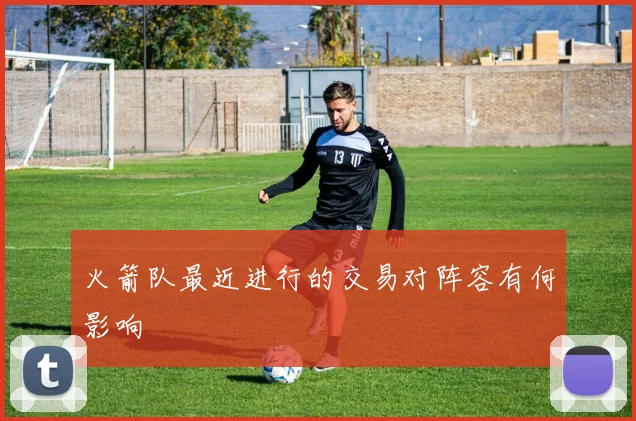 火箭队最近进行的交易对阵容有何影响