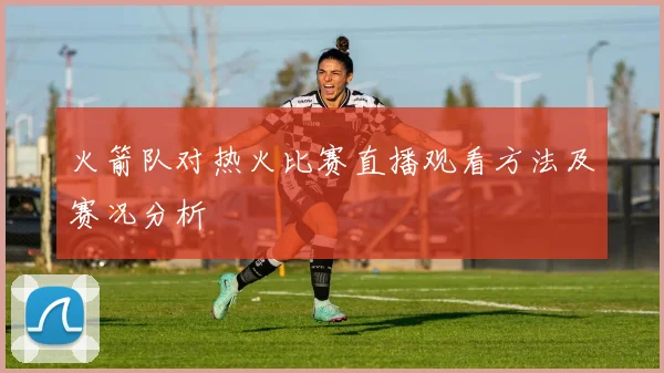 火箭队对热火比赛直播观看方法及赛况分析