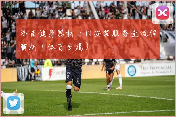 济南健身器材上门安装服务全流程解析（体育专属）